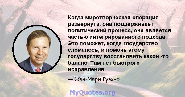 Когда миротворческая операция развернута, она поддерживает политический процесс, она является частью интегрированного подхода. Это поможет, когда государство сломалось, и помочь этому государству восстановить какой -то