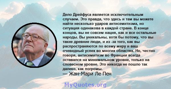 Дело Дрейфуса является исключительным случаем. Это правда, что здесь и там вы можете найти несколько ударов антисемитизма, но ситуация одинакова в каждой стране. В конце концов, вы не совсем нация, как и все остальные