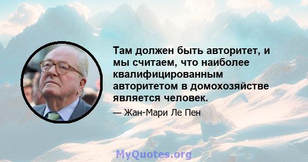 Там должен быть авторитет, и мы считаем, что наиболее квалифицированным авторитетом в домохозяйстве является человек.