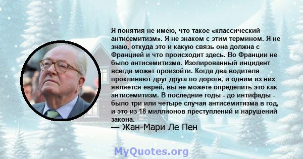 Я понятия не имею, что такое «классический антисемитизм». Я не знаком с этим термином. Я не знаю, откуда это и какую связь она должна с Францией и что происходит здесь. Во Франции не было антисемитизма. Изолированный