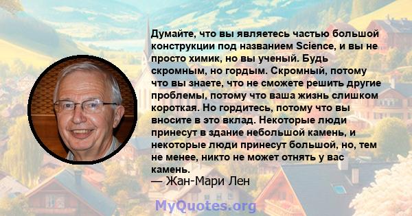 Думайте, что вы являетесь частью большой конструкции под названием Science, и вы не просто химик, но вы ученый. Будь скромным, но гордым. Скромный, потому что вы знаете, что не сможете решить другие проблемы, потому что 