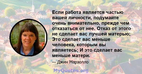 Если работа является частью вашей личности, подумайте очень внимательно, прежде чем отказаться от нее. Отказ от этого не сделает вас лучшей матерью; Это сделает вас меньше человека, которым вы являетесь; И это сделает