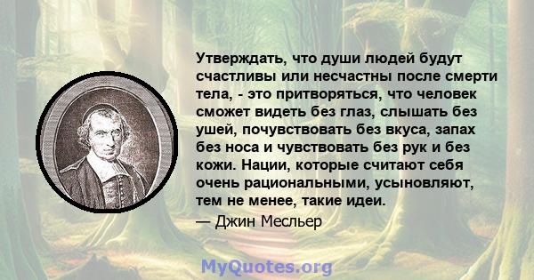 Утверждать, что души людей будут счастливы или несчастны после смерти тела, - это притворяться, что человек сможет видеть без глаз, слышать без ушей, почувствовать без вкуса, запах без носа и чувствовать без рук и без