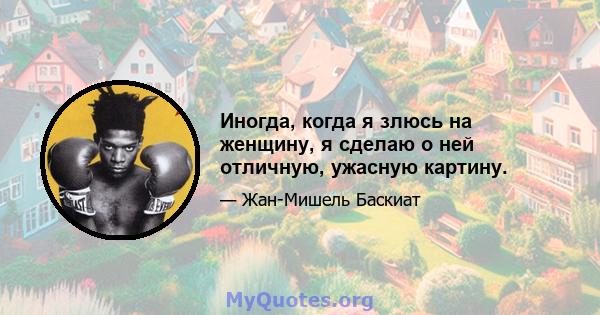 Иногда, когда я злюсь на женщину, я сделаю о ней отличную, ужасную картину.