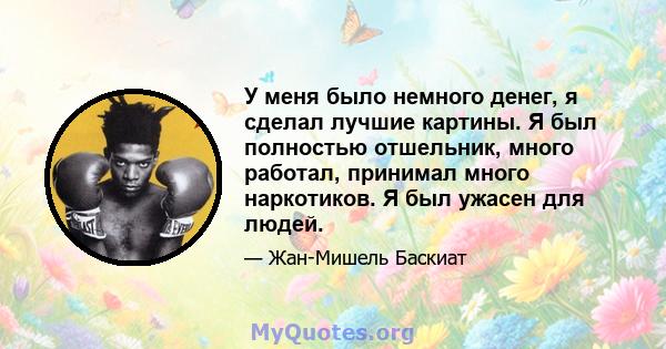 У меня было немного денег, я сделал лучшие картины. Я был полностью отшельник, много работал, принимал много наркотиков. Я был ужасен для людей.