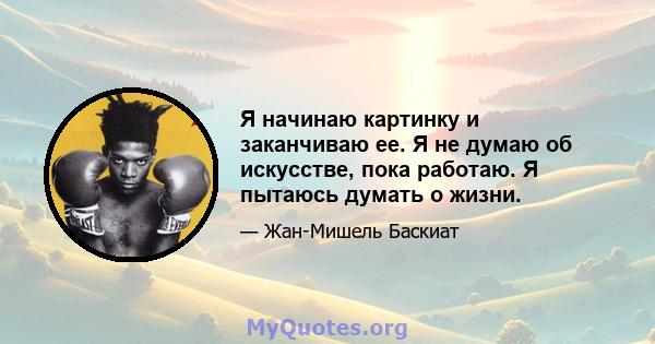 Я начинаю картинку и заканчиваю ее. Я не думаю об искусстве, пока работаю. Я пытаюсь думать о жизни.