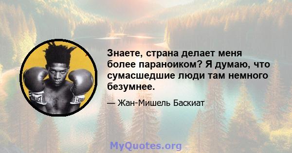 Знаете, страна делает меня более параноиком? Я думаю, что сумасшедшие люди там немного безумнее.