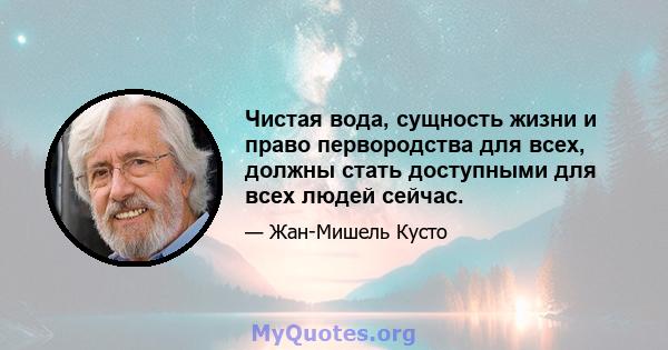 Чистая вода, сущность жизни и право первородства для всех, должны стать доступными для всех людей сейчас.