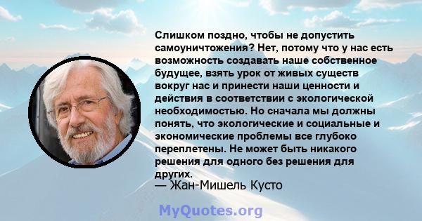 Слишком поздно, чтобы не допустить самоуничтожения? Нет, потому что у нас есть возможность создавать наше собственное будущее, взять урок от живых существ вокруг нас и принести наши ценности и действия в соответствии с