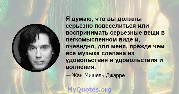 Я думаю, что вы должны серьезно повеселиться или воспринимать серьезные вещи в легкомысленном виде и, очевидно, для меня, прежде чем все музыка сделана из удовольствия и удовольствия и волнения.