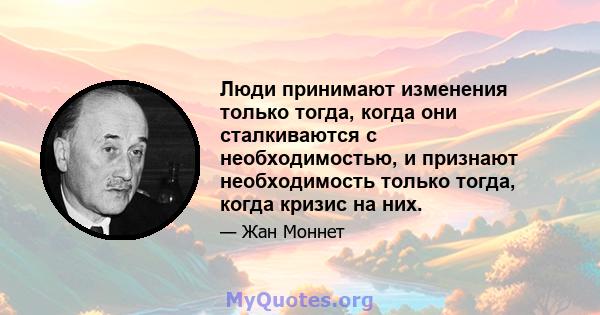 Люди принимают изменения только тогда, когда они сталкиваются с необходимостью, и признают необходимость только тогда, когда кризис на них.