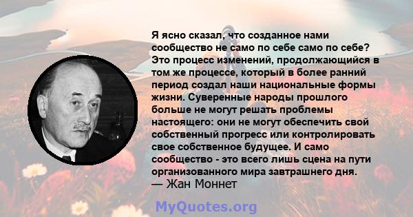 Я ясно сказал, что созданное нами сообщество не само по себе само по себе? Это процесс изменений, продолжающийся в том же процессе, который в более ранний период создал наши национальные формы жизни. Суверенные народы