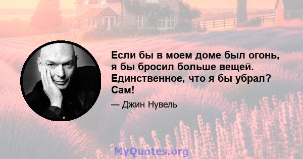 Если бы в моем доме был огонь, я бы бросил больше вещей. Единственное, что я бы убрал? Сам!