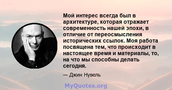 Мой интерес всегда был в архитектуре, которая отражает современность нашей эпохи, в отличие от переосмысления исторических ссылок. Моя работа посвящена тем, что происходит в настоящее время и материалы, то, на что мы