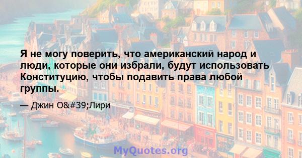 Я не могу поверить, что американский народ и люди, которые они избрали, будут использовать Конституцию, чтобы подавить права любой группы.