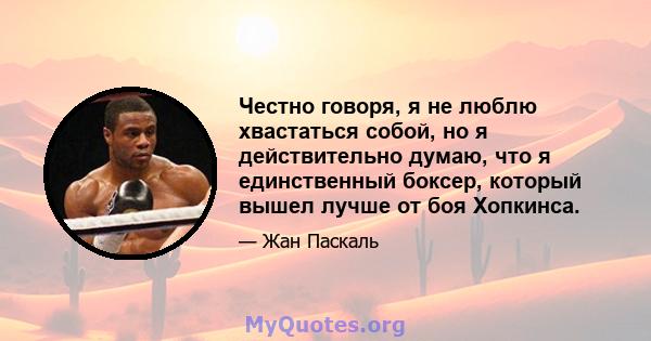 Честно говоря, я не люблю хвастаться собой, но я действительно думаю, что я единственный боксер, который вышел лучше от боя Хопкинса.