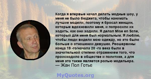 Когда я впервые начал делать модные шоу, у меня не было бюджета, чтобы нанимать лучшие модели, поэтому я бросал женщин, которые вдохновили меня, и попросили их ходить, как они ходили. Я делал Mise en Scne, который для