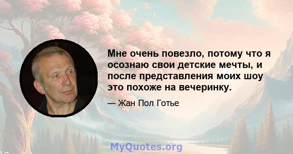 Мне очень повезло, потому что я осознаю свои детские мечты, и после представления моих шоу это похоже на вечеринку.