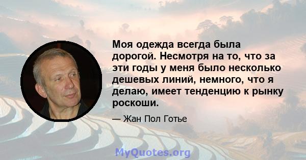 Моя одежда всегда была дорогой. Несмотря на то, что за эти годы у меня было несколько дешевых линий, немного, что я делаю, имеет тенденцию к рынку роскоши.