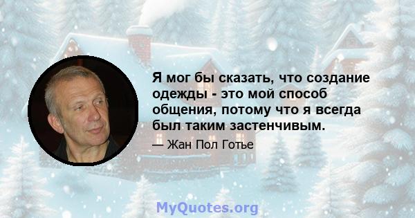 Я мог бы сказать, что создание одежды - это мой способ общения, потому что я всегда был таким застенчивым.