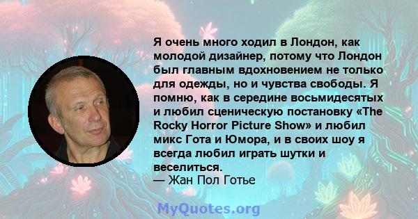 Я очень много ходил в Лондон, как молодой дизайнер, потому что Лондон был главным вдохновением не только для одежды, но и чувства свободы. Я помню, как в середине восьмидесятых и любил сценическую постановку «The Rocky