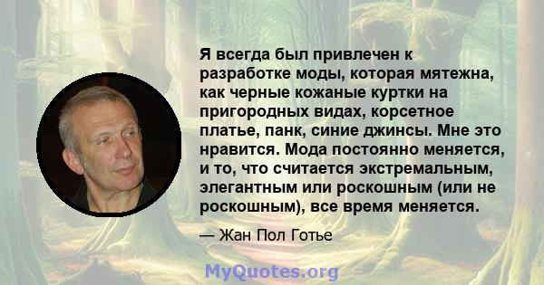 Я всегда был привлечен к разработке моды, которая мятежна, как черные кожаные куртки на пригородных видах, корсетное платье, панк, синие джинсы. Мне это нравится. Мода постоянно меняется, и то, что считается