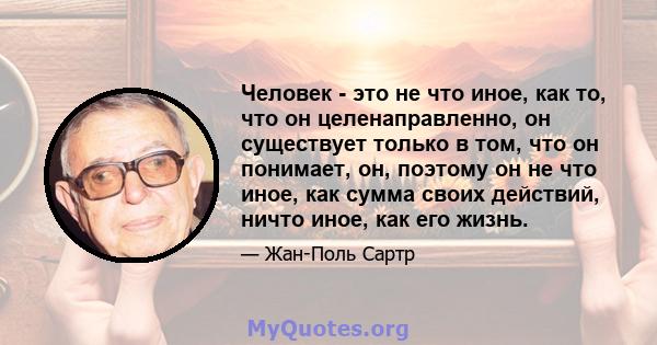 Человек - это не что иное, как то, что он целенаправленно, он существует только в том, что он понимает, он, поэтому он не что иное, как сумма своих действий, ничто иное, как его жизнь.