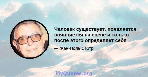 Человек существует, появляется, появляется на сцене и только после этого определяет себя