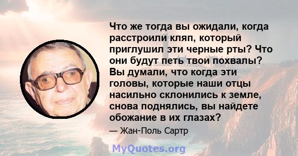 Что же тогда вы ожидали, когда расстроили кляп, который приглушил эти черные рты? Что они будут петь твои похвалы? Вы думали, что когда эти головы, которые наши отцы насильно склонились к земле, снова поднялись, вы