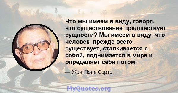 Что мы имеем в виду, говоря, что существование предшествует сущности? Мы имеем в виду, что человек, прежде всего, существует, сталкивается с собой, поднимается в мире и определяет себя потом.