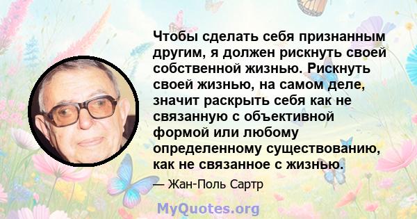 Чтобы сделать себя признанным другим, я должен рискнуть своей собственной жизнью. Рискнуть своей жизнью, на самом деле, значит раскрыть себя как не связанную с объективной формой или любому определенному существованию,