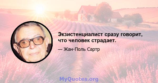 Экзистенциалист сразу говорит, что человек страдает.