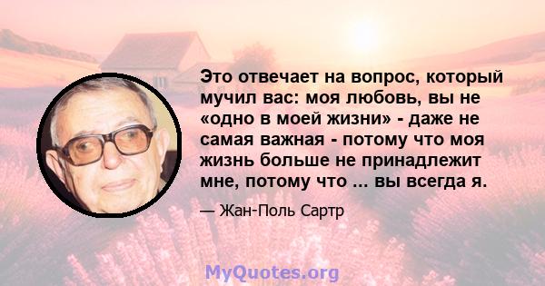 Это отвечает на вопрос, который мучил вас: моя любовь, вы не «одно в моей жизни» - даже не самая важная - потому что моя жизнь больше не принадлежит мне, потому что ... вы всегда я.