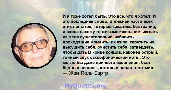 И я тоже хотел быть. Это все, что я хотел; И это последнее слово. В нижней части всех этих попыток, которые казались без границ, я снова нахожу то же самое желание: изгнать из меня существование, избавить проходящие