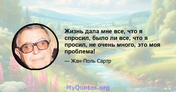 Жизнь дала мне все, что я спросил, было ли все, что я просил, не очень много, это моя проблема!