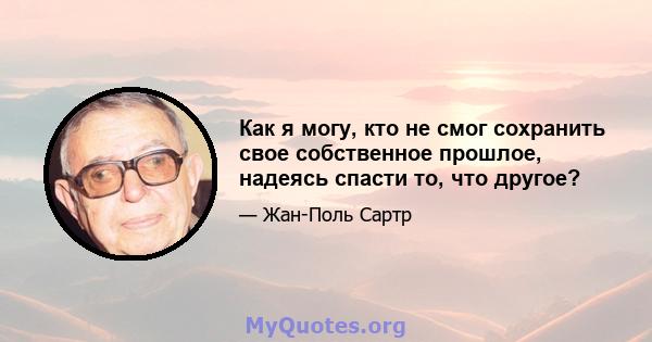 Как я могу, кто не смог сохранить свое собственное прошлое, надеясь спасти то, что другое?