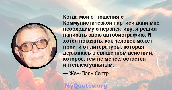 Когда мои отношения с Коммунистической партией дали мне необходимую перспективу, я решил написать свою автобиографию. Я хотел показать, как человек может пройти от литературы, которая держалась в священном действии,