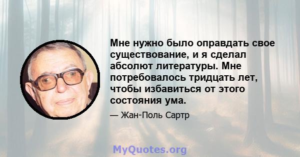 Мне нужно было оправдать свое существование, и я сделал абсолют литературы. Мне потребовалось тридцать лет, чтобы избавиться от этого состояния ума.