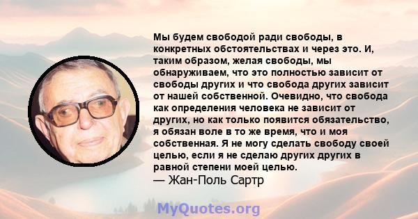 Мы будем свободой ради свободы, в конкретных обстоятельствах и через это. И, таким образом, желая свободы, мы обнаруживаем, что это полностью зависит от свободы других и что свобода других зависит от нашей собственной.