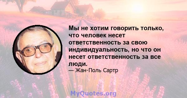 Мы не хотим говорить только, что человек несет ответственность за свою индивидуальность, но что он несет ответственность за все люди.