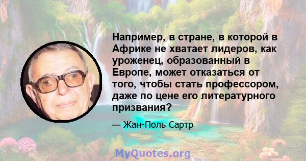 Например, в стране, в которой в Африке не хватает лидеров, как уроженец, образованный в Европе, может отказаться от того, чтобы стать профессором, даже по цене его литературного призвания?