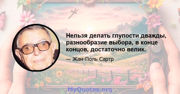 Нельзя делать глупости дважды, разнообразие выбора, в конце концов, достаточно велик.