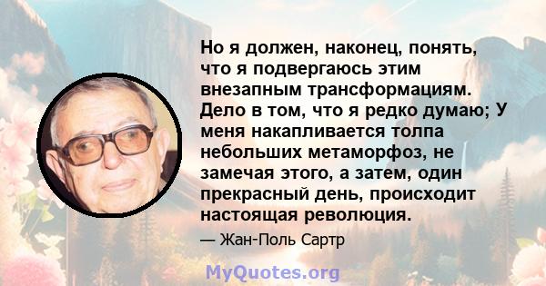 Но я должен, наконец, понять, что я подвергаюсь этим внезапным трансформациям. Дело в том, что я редко думаю; У меня накапливается толпа небольших метаморфоз, не замечая этого, а затем, один прекрасный день, происходит