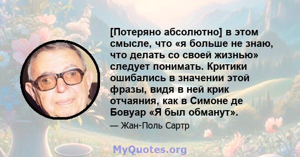 [Потеряно абсолютно] в этом смысле, что «я больше не знаю, что делать со своей жизнью» следует понимать. Критики ошибались в значении этой фразы, видя в ней крик отчаяния, как в Симоне де Бовуар «Я был обманут».