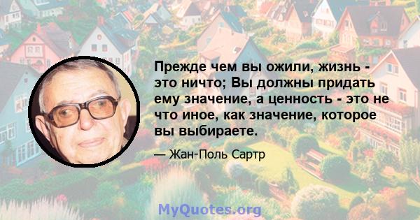 Прежде чем вы ожили, жизнь - это ничто; Вы должны придать ему значение, а ценность - это не что иное, как значение, которое вы выбираете.