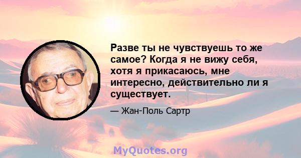 Разве ты не чувствуешь то же самое? Когда я не вижу себя, хотя я прикасаюсь, мне интересно, действительно ли я существует.