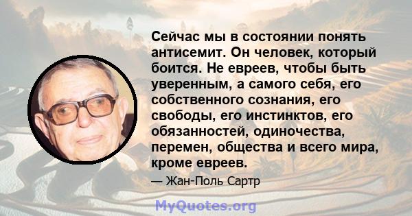 Сейчас мы в состоянии понять антисемит. Он человек, который боится. Не евреев, чтобы быть уверенным, а самого себя, его собственного сознания, его свободы, его инстинктов, его обязанностей, одиночества, перемен,