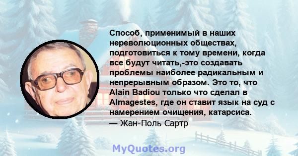 Способ, применимый в наших нереволюционных обществах, подготовиться к тому времени, когда все будут читать,-это создавать проблемы наиболее радикальным и непрерывным образом. Это то, что Alain Badiou только что сделал в 