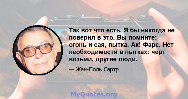 Так вот что есть. Я бы никогда не поверил в это. Вы помните: огонь и сая, пытка. Ах! Фарс. Нет необходимости в пытках: черт возьми, другие люди.