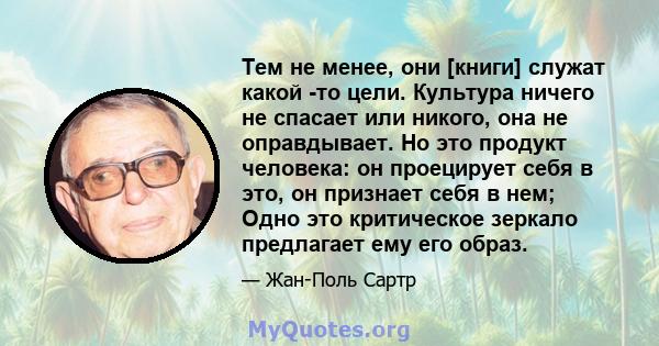 Тем не менее, они [книги] служат какой -то цели. Культура ничего не спасает или никого, она не оправдывает. Но это продукт человека: он проецирует себя в это, он признает себя в нем; Одно это критическое зеркало